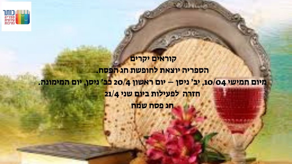  יקרים הספריה יוצאת לחופשת חג הפסח. מיום חמישי 1004 יב ניסן יום ראשון 204 כב ניסן יום המימונה. חזרה לפעילות ביום שני 214 חג פסח שמח